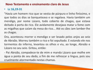 Novo Testamento e ensinamento claro de Jesus
• Lc 16,19-31
"Havia um homem rico que se vestia de púrpura e linho finíssimo, e
que todos os dias se banqueteava e se regalava. Havia também um
mendigo, por nome Lázaro, todo coberto de chagas, que estava
deitado à porta do rico. Ele avidamente desejava matar a fome com
as migalhas que caíam da mesa do rico... Até os cães iam lamber-lhe
as chagas.
Ora, aconteceu morrer o mendigo e ser levado pelos anjos ao seio
de Abraão. Morreu também o rico e foi sepultado. E estando ele nos
tormentos do inferno, levantou os olhos e viu, ao longe, Abraão e
Lázaro no seu seio. Gritou, então:
- Pai Abraão, compadece-te de mim e manda Lázaro que molhe em
água a ponta de seu dedo, a fim de me refrescar a língua, pois sou
cruelmente atormentado nestas chamas.
 