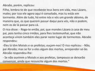 Abraão, porém, replicou:
Filho, lembra-te de que recebeste teus bens em vida, mas Lázaro,
males; por isso ele agora aqui é consolado, mas tu estás em
tormento. Além de tudo, há entre nós e vós um grande abismo, de
maneira que, os que querem passar daqui para vós, não o podem,
nem os de lá passar para cá.
O rico disse: - Rogo-te então, pai, que mandes Lázaro à casa de meu
pai, pois tenho cinco irmãos, para lhes testemunhar, que não
aconteça virem também eles parar neste lugar de tormentos. Abraão
respondeu:
-Eles lá têm Moisés e os profetas; ouçam-nos! O rico replicou: - Não,
pai Abraão; mas se for a eles algum dos mortos, arrepender-se-ão.
Abraão respondeu-lhe:
- Se não ouvirem a Moisés e aos profetas, tampouco se deixarão
convencer, ainda que ressuscite algum dos mortos."
 