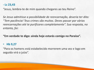 - Lc 23,43
“Jesus, lembra-te de mim quando chegares ao teu Reino”.
Se Jesus admitisse a possibilidade de reencarnação, deveria ter dito:
“Tem paciência! Teus crimes são muitos. Deves passar por várias
reencarnações até te purificares completamente”. Sua resposta, no
entanto, foi:
“Em verdade te digo: ainda hoje estarás comigo no Paraíso”.
• Hb 9,27
“Para os homens está estabelecido morrerem uma vez e logo em
seguida virá o juízo”.
 