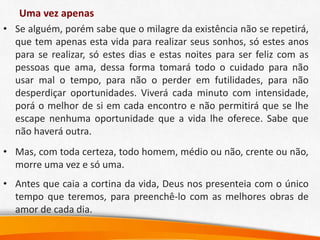 Uma vez apenas
• Se alguém, porém sabe que o milagre da existência não se repetirá,
que tem apenas esta vida para realizar seus sonhos, só estes anos
para se realizar, só estes dias e estas noites para ser feliz com as
pessoas que ama, dessa forma tomará todo o cuidado para não
usar mal o tempo, para não o perder em futilidades, para não
desperdiçar oportunidades. Viverá cada minuto com intensidade,
porá o melhor de si em cada encontro e não permitirá que se lhe
escape nenhuma oportunidade que a vida lhe oferece. Sabe que
não haverá outra.
• Mas, com toda certeza, todo homem, médio ou não, crente ou não,
morre uma vez e só uma.
• Antes que caia a cortina da vida, Deus nos presenteia com o único
tempo que teremos, para preenchê-lo com as melhores obras de
amor de cada dia.
 