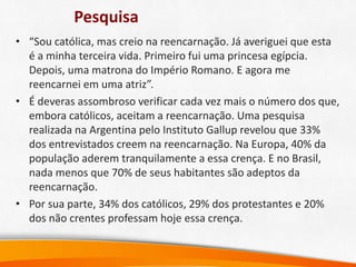 Pesquisa
• “Sou católica, mas creio na reencarnação. Já averiguei que esta
é a minha terceira vida. Primeiro fui uma princesa egípcia.
Depois, uma matrona do Império Romano. E agora me
reencarnei em uma atriz”.
• É deveras assombroso verificar cada vez mais o número dos que,
embora católicos, aceitam a reencarnação. Uma pesquisa
realizada na Argentina pelo Instituto Gallup revelou que 33%
dos entrevistados creem na reencarnação. Na Europa, 40% da
população aderem tranquilamente a essa crença. E no Brasil,
nada menos que 70% de seus habitantes são adeptos da
reencarnação.
• Por sua parte, 34% dos católicos, 29% dos protestantes e 20%
dos não crentes professam hoje essa crença.
 