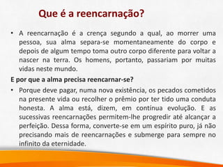 Que é a reencarnação?
• A reencarnação é a crença segundo a qual, ao morrer uma
pessoa, sua alma separa-se momentaneamente do corpo e
depois de algum tempo toma outro corpo diferente para voltar a
nascer na terra. Os homens, portanto, passariam por muitas
vidas neste mundo.
E por que a alma precisa reencarnar-se?
• Porque deve pagar, numa nova existência, os pecados cometidos
na presente vida ou recolher o prêmio por ter tido uma conduta
honesta. A alma está, dizem, em contínua evolução. E as
sucessivas reencarnações permitem-lhe progredir até alcançar a
perfeição. Dessa forma, converte-se em um espírito puro, já não
precisando mais de reencarnações e submerge para sempre no
infinito da eternidade.
 