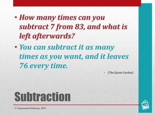 Subtraction
• How many times can you
subtract 7 from 83, and what is
left afterwards?
• You can subtract it as many
times as you want, and it leaves
76 every time.
• (The Quote Garden)
© Classroom Professor, 2013
 