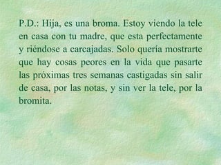 P.D.: Hija, es una broma. Estoy viendo la tele en casa con tu madre, que esta perfectamente y riéndose a carcajadas. Solo quería mostrarte que hay cosas peores en la vida que pasarte las próximas tres semanas castigadas sin salir de casa, por las notas, y sin ver la tele, por la bromita. 