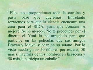 “ Ellos nos proporcionan toda la cocaína y pasta base que queremos. Entretanto rezaremos para que la ciencia encuentre una cura para el SIDA, para que Jonatan se mejore. Se lo merece. No te preocupes por el dinero: el Yoni lo ha arreglado para que participe en las películas que sus amigos Brayan y Maikel ruedan en su sótano. Por lo visto puedo ganar 50 dólares por escena, 50 más si hay más de tres hombres en la escena y 50 más si participa un caballo.” 