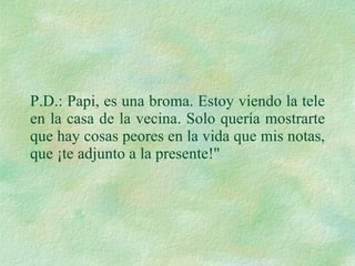 P.D.: Papi, es una broma. Estoy viendo la tele en la casa de la vecina. Solo quería mostrarte que hay cosas peores en la vida que mis notas, que ¡te adjunto a la presente!"  