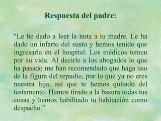 "Le he dado a leer la nota a tu madre. Le ha dado un infarto del susto y hemos tenido que ingresarla en el hospital. Los médicos temen por su vida. Al decirle a los abogados lo que ha pasado me han recomendado que haga uso de la figura del repudio, por lo que ya no eres nuestra hija, así que te hemos quitado del testamento. Hemos tirado a la basura todas tus cosas y hemos habilitado tu habitación como despacho.” Respuesta del padre: 