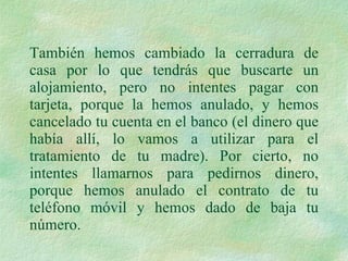 También hemos cambiado la cerradura de casa por lo que tendrás que buscarte un alojamiento, pero no intentes pagar con tarjeta, porque la hemos anulado, y hemos cancelado tu cuenta en el banco (el dinero que había allí, lo vamos a utilizar para el tratamiento de tu madre). Por cierto, no intentes llamarnos para pedirnos dinero, porque hemos anulado el contrato de tu teléfono móvil y hemos dado de baja tu número.  