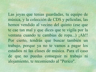 Las joyas que tenias guardadas, tu equipo de música, y la colección de CDS y películas, las hemos vendido al vecino del quinto (ese que te cae tan mal y que dices que te vigila por la ventana cuando te cambias de ropa...) ¡Ah!! Por cierto, tendrás que buscar también un trabajo, porque ya no te vamos a pagar los estudios ni las clases de música. Para el caso de que no puedas conseguir ni trabajo ni alojamiento, te recomiendo al "Perico". 