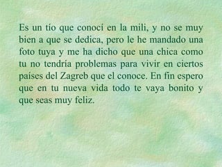 Es un tío que conocí en la mili, y no se muy bien a que se dedica, pero le he mandado una foto tuya y me ha dicho que una chica como tu no tendría problemas para vivir en ciertos países del Zagreb que el conoce. En fin espero que en tu nueva vida todo te vaya bonito y que seas muy feliz. 