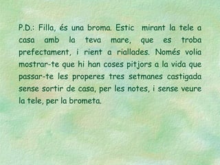 P.D.: Filla, és una broma. Estic  mirant la tele a casa amb la teva mare, que es troba prefectament, i rient a riallades. Només volia mostrar-te que hi han coses pitjors a la vida que passar-te les properes tres setmanes castigada sense sortir de casa, per les notes, i sense veure la tele, per la brometa. 