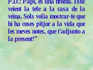 P.D.:  Papi , és una broma. Estic veient la tele a la casa de la veïna. Sols volia mostrar-te que hi ha coses pitjor a la vida que les meves notes, que t'adjunto a la present!” 