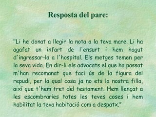 " Li he donat a llegir la nota a la teva mare. Li ha agafat un infart de l'ensurt i hem hagut d'ingressar-la a l'hospital. Els metges temen per la seva vida. En dir-li els advocats el que ha passat m'han recomanat que faci ús de la figura del repudi, per la qual cosa ja no ets la nostra filla, així que t'hem tret del testament. Hem llençat a les escombraries totes les teves coses i hem habilitat la teva habitació com a despatx.” Resposta del pare: 