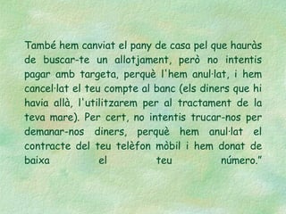 També hem canviat el pany de casa pel que hauràs de buscar-te un allotjament, però no intentis pagar amb targeta, perquè l'hem anul·lat, i hem cancel·lat el teu compte al banc (els diners que hi havia allà, l'utilitzarem per al tractament de la teva mare). Per cert, no intentis trucar-nos per demanar-nos diners, perquè hem anul·lat el contracte del teu telèfon mòbil i hem donat de baixa el teu número.” 