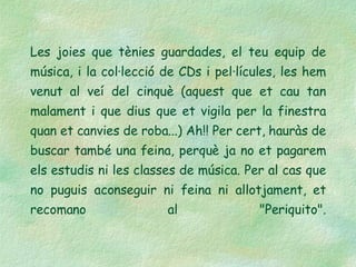 Les joies que tènies guardades, el teu equip de música, i la col·lecció de CDs i pel·lícules, les hem venut al veí del cinquè (aquest que et cau tan malament i que dius que et vigila per la finestra quan et canvies de roba...) Ah!! Per cert, hauràs de buscar també una feina, perquè ja no et pagarem els estudis ni les classes de música. Per al cas que no puguis aconseguir ni feina ni allotjament, et recomano al "Periquito". 