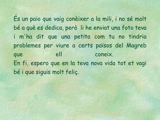 És un paio que vaig conèixer a la mili, i no sé molt bé a què es dedica, però  li he enviat una foto teva i m'ha dit que una petita com tu no tindria problemes per viure a certs països del Magreb que ell coneix.  En fi, espero que en la teva nova vida tot et vagi bé i que siguis molt feliç. 