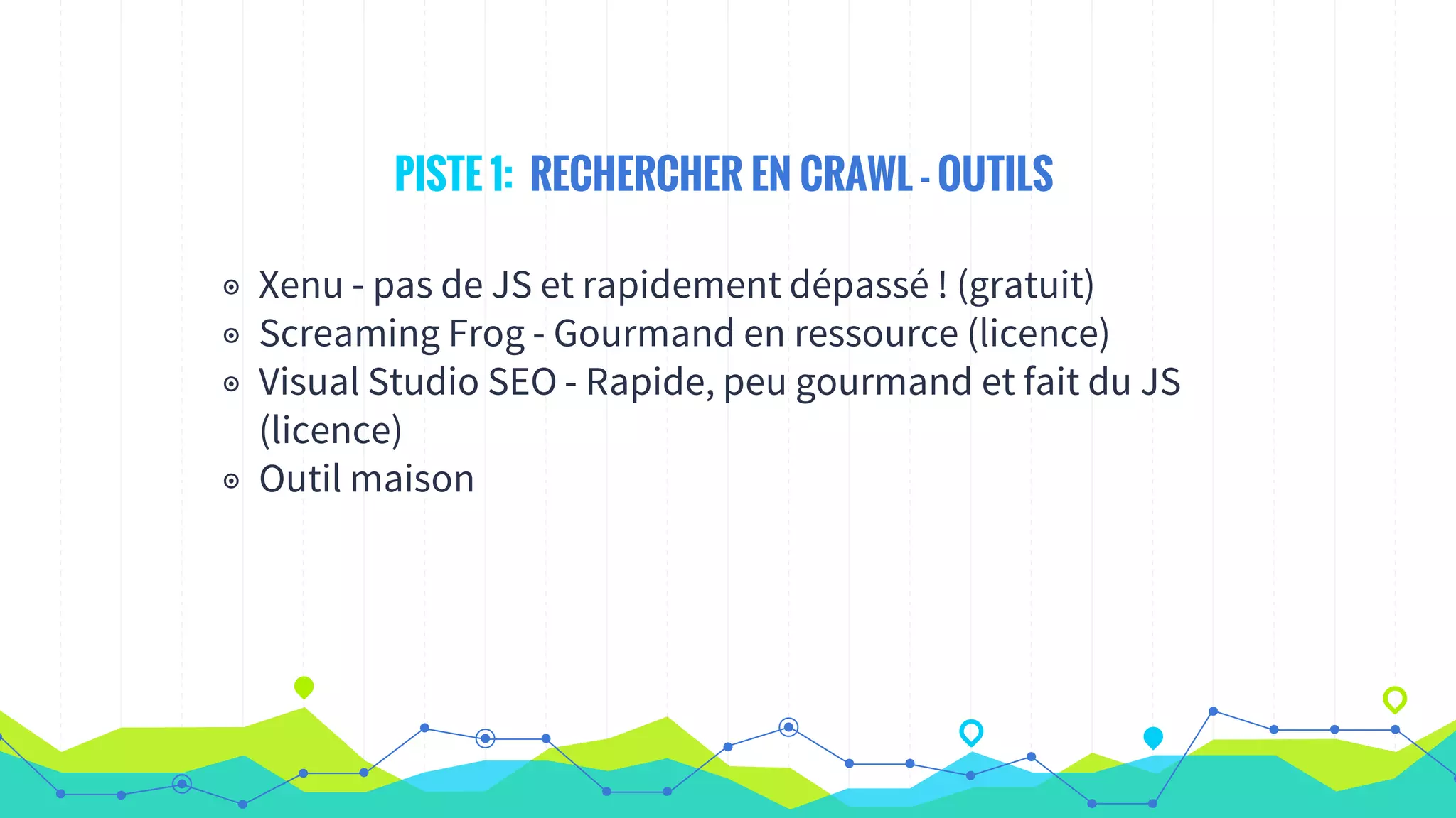 PISTE 1: RECHERCHER EN CRAWL - OUTILS
◉ Xenu - pas de JS et rapidement dépassé ! (gratuit)
◉ Screaming Frog - Gourmand en ressource (licence)
◉ Visual Studio SEO - Rapide, peu gourmand et fait du JS
(licence)
◉ Outil maison
 