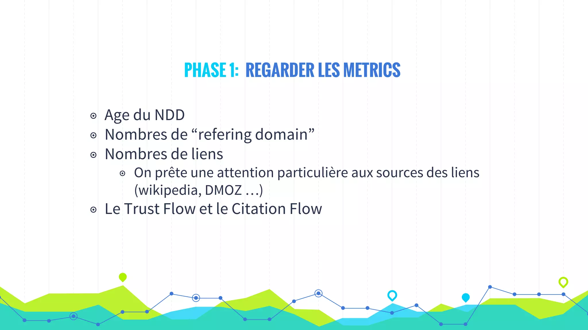 PHASE 1: REGARDER LES METRICS
◉ Age du NDD
◉ Nombres de “refering domain”
◉ Nombres de liens
◉ On prête une attention particulière aux sources des liens
(wikipedia, DMOZ …)
◉ Le Trust Flow et le Citation Flow
 