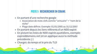 PISTE 1: RECHERCHER EN CRAWL
◉ En partant d’une recherche google
◉ Association de mots clefs comme “annuaire” + “nom de la
niche”
◉ Plage date définie. Exemple: 01/01/2005 au 31/12/2007
◉ En partant depuis les liens référents d’un NDD expiré
◉ En pistant les listes de NDD expirés quotidiens, exemple:
expireddomains.net (et on applique aussi la méthode
précédente ;) )
◉ Charges: du temps et le prix du TLD
 