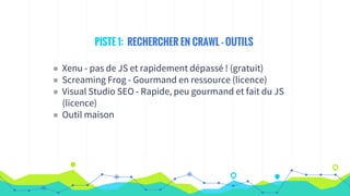 PISTE 1: RECHERCHER EN CRAWL - OUTILS
◉ Xenu - pas de JS et rapidement dépassé ! (gratuit)
◉ Screaming Frog - Gourmand en ressource (licence)
◉ Visual Studio SEO - Rapide, peu gourmand et fait du JS
(licence)
◉ Outil maison
 