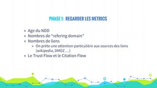 PHASE 1: REGARDER LES METRICS
◉ Age du NDD
◉ Nombres de “refering domain”
◉ Nombres de liens
◉ On prête une attention particulière aux sources des liens
(wikipedia, DMOZ …)
◉ Le Trust Flow et le Citation Flow
 