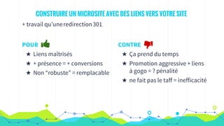 CONSTRUIRE UN MICROSITE AVEC DES LIENS VERS VOTRE SITE
+ travail qu’uneredirection301.
POUR
★ Liens maîtrisés
★ + présence = + conversions
★ Non “robuste” = remplacable
CONTRE
★ Ça prend du temps
★ Promotion aggressive + liens
à gogo = ? pénalité
★ ne fait pas le taff = inefficacité
 