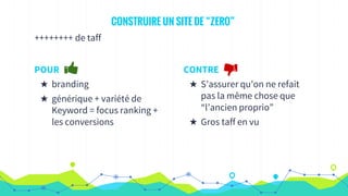 CONSTRUIRE UN SITE DE “ZERO”
++++++++ de taff
POUR
★ branding
★ générique + variété de
Keyword = focus ranking +
les conversions
CONTRE
★ S’assurer qu’on ne refait
pas la même chose que
“l’ancien proprio”
★ Gros taff en vu
 