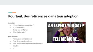 Pourtant, des réticences dans leur adoption
Avoués :
● “Ça ne fonctionne pas bien...”
● “Ça coûte cher...”
● Je n’ai pas conﬁance
● Effet “boîte noire”
Non avoués :
● Manque de connaissances
● Peur de perdre la maîtrise
● Peur de perdre son expertise et sa valeur
ajoutée
● ...
 