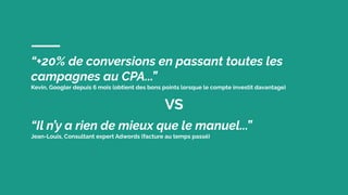 “+20% de conversions en passant toutes les
campagnes au CPA...”
Kevin, Googler depuis 6 mois (obtient des bons points lorsque le compte investit davantage)
VS
“Il n’y a rien de mieux que le manuel...”
Jean-Louis, Consultant expert Adwords (facture au temps passé)
 