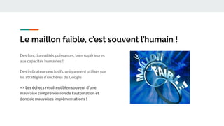 Le maillon faible, c’est souvent l’humain !
Des fonctionnalités puissantes, bien supérieures
aux capacités humaines !
Des indicateurs exclusifs, uniquement utilisés par
les stratégies d’enchères de Google
=> Les échecs résultent bien souvent d’une
mauvaise compréhension de l’automation et
donc de mauvaises implémentations !
 