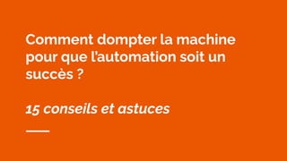 Comment dompter la machine
pour que l’automation soit un
succès ?
15 conseils et astuces
 