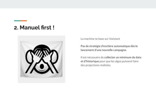 2. Manuel ﬁrst !
La machine se base sur l’existant
Pas de stratégie d’enchère automatique dès le
lancement d’une nouvelle campagne.
Il est nécessaire de collecter un minimum de data
et d’historique pour que les algos puissent faire
des projections réalistes.
 