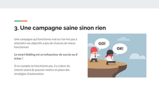 3. Une campagne saine sinon rien
Une campagne qui fonctionne mal ou n’arrive pas à
atteindre vos objectifs a peu de chances de mieux
fonctionner
Le smart bidding est un exhausteur de succès ou d’
échec !
Si un compte ne fonctionne pas, il y a donc du
chemin avant de pouvoir mettre en place des
stratégies d’automation
 