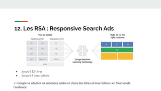 12. Les RSA : Responsive Search Ads
● Jusqu’à 15 titres
● Jusqu’à 4 descriptions
=> Google va adapter les annonces (ordre et choix des titres et descriptions) en fonction de
l’audience
 