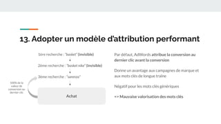 13. Adopter un modèle d’attribution performant
Par défaut, AdWords attribue la conversion au
dernier clic avant la conversion
Donne un avantage aux campagnes de marque et
aux mots clés de longue traîne
Négatif pour les mots clés génériques
=> Mauvaise valorisation des mots clés
1ère recherche : “basket” (invisible)
3ème recherche : “sarenza”
2ème recherche : “basket nike” (invisible)
Achat
100% de la
valeur de
conversion au
dernier clic
 