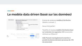 Le modèle data driven (basé sur les données)
Il existe de nombreux modèles d’attribution
(linéaire, croissant…)
Aucun n’est parfait !
Toutefois, le nouveau modèle d’attribution basé
sur la donnée s’en rapproche (400 conversions
minimum sur 30 jours) !
Aide l’humain mais également la machine à
prendre les bonnes décisions (promesse de +5%
de conversion)
 