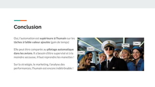 Conclusion
Oui, l’automation est supérieure à l’humain sur les
tâches à faible valeur ajoutée (gain de temps)
Elle peut être comparée au pilotage automatique
dans les avions. Il a besoin d’être supervisé et à la
moindre secousse, il faut reprendre les manettes !
Sur la stratégie, le marketing, l’analyse des
performances, l’humain est encore indétrônable !
CPA
ROAS
RSA
Attrib
ution
 