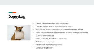 Doggybag
● Choisir la bonne stratégie selon les objectifs
● Débuter avec du manuel pour collecter de la data
● Adopter une structure de favorisant la concentration de la data
● Partir avec un minimum de conversions et déﬁnir des objectifs viables
● Éviter la cannibalisation
● Sortir du modèle d’attribution au last clic
● Tester avant de déployer
● Patienter et analyser correctement
● Continuer à optimiser !
 
