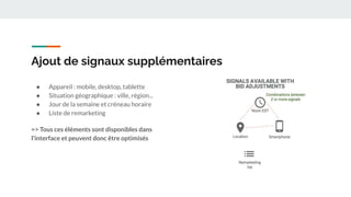 Ajout de signaux supplémentaires
● Appareil : mobile, desktop, tablette
● Situation géographique : ville, région...
● Jour de la semaine et créneau horaire
● Liste de remarketing
=> Tous ces éléments sont disponibles dans
l’interface et peuvent donc être optimisés
 