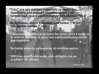 "Gay" era una palabra respetable en inglés que significaba una persona contenta, alegre y no homosexual, al que cariñosamente llamábamos "loca". De lesbianas, nunca habíamos oído hablar y ni los muchachos usaban  ar etes. Conocíamos la diferencia entre los sexos, pero a nadie se le ocurría cambiar el suyo; nos conformábamos con el que teníamos.  No había mujeres peluqueras, ni estéticas unisex. SIDA no significaba nada, aids en inglés era un ayudante de oficina.  