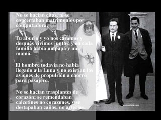 No se hacían citas, ni se concertaban matrimonios por computadora. Tu abuelo y yo nos casamos y después vivimos juntos, y en cada familia había un papá y una mamá. El hombre todavía no había llegado a la Luna y no existían los aviones de propulsión a chorro para pasajero. No se hacían trasplantes de corazón; se remendaban calcetines no corazones, y se destapaban caños, no arterias.  