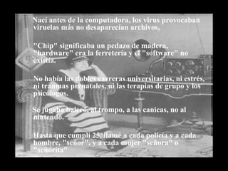 Nací antes de la computadora, los virus provocaban viruelas más no desaparecían archivos,  "Chip" significaba un pedazo de madera, "hardware" era la ferretería y el "software" no existía. No había las dobles carreras universitarias, ni estrés,  ni traumas prenatales, ni las terapias de grupo y los psicólogos.   Se jugaba balero, al trompo, a las canicas, no al nintendo.  Hasta que cumplí 25, llamé a cada policía y a cada hombre, "señor", y a cada mujer "señora" o "señorita"   