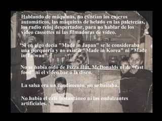 Hablando de máquinas, no existían los cajeros automáticos, las máquinas de helado en las paleterías, los radio reloj despertador, para no hablar de los video cassettes ni las filmadoras de vídeo.  Si en algo decía "Made in Japan" se le consideraba una porquería y no existía "Made in Korea" ni "Made in Taiwan". No se había oído de Pizza Hut, McDonalds ni de “fast food” ni el vídeo bar o la disco. La salsa era un condimento, no se bailaba. No había el café instantáneo ni los endulzantes artificiales. 