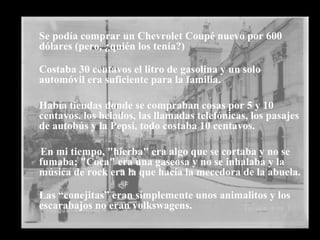 Se podía comprar un Chevrolet Coupé nuevo por 600 dólares (pero, ¿quién los tenía?) Costaba 30 centavos el litro de gasolina y un solo automóvil era suficiente para la familia. Había tiendas donde se compraban cosas por 5 y 10 centavos. los helados, las llamadas telefónicas, los pasajes de autobús y la Pepsi, todo costaba 10 centavos. En mi tiempo, "hierba" era algo que se cortaba y no se fumaba; "Coca" era una gaseosa y no se inhalaba y la música de rock era la que hacía la mecedora de la abuela. Las “conejitas” eran simplemente unos animalitos y los escarabajos no eran volkswagens.        