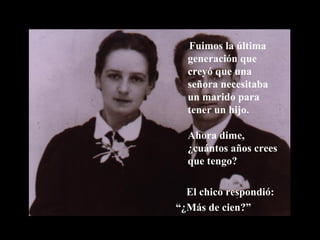 Fuimos la última generación que creyó que una señora necesitaba un marido para tener un hijo. Ahora dime, ¿cuántos años crees que tengo? El chico respondió: “ ¿Más de cien?” 
