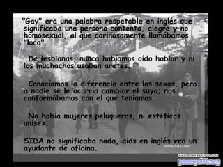 "Gay" era una palabra respetable en inglés que significaba una persona contenta, alegre y no homosexual, al que cariñosamente llamábamos "loca". De lesbianas, nunca habíamos oído hablar y ni los muchachos usaban aretes. Conocíamos la diferencia entre los sexos, pero a nadie se le ocurría cambiar el suyo; nos conformábamos con el que teníamos.  No había mujeres peluqueras, ni estéticas unisex. SIDA no significaba nada, aids en inglés era un ayudante de oficina.  