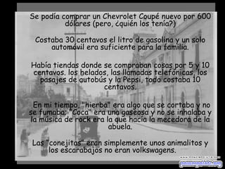 Se podía comprar un Chevrolet Coupé nuevo por 600 dólares (pero, ¿quién los tenía?) Costaba 30 centavos el litro de gasolina y un solo automóvil era suficiente para la familia. Había tiendas donde se compraban cosas por 5 y 10 centavos. los helados, las llamadas telefónicas, los pasajes de autobús y la Pepsi, todo costaba 10 centavos. En mi tiempo, "hierba" era algo que se cortaba y no se fumaba; "Coca" era una gaseosa y no se inhalaba y la música de rock era la que hacía la mecedora de la abuela. Las “conejitas” eran simplemente unos animalitos y los escarabajos no eran volkswagens.        