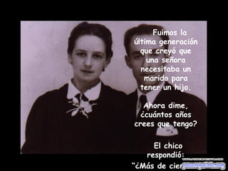 Fuimos la última generación que creyó que una señora necesitaba un marido para tener un hijo. Ahora dime, ¿cuántos años crees que tengo? El chico respondió: “ ¿Más de cien?” 