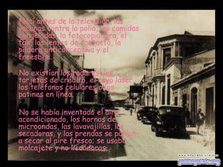 Nací antes de la televisión, las vacunas contra la polio, las comidas congeladas, la fotocopiadora, el fax, los lentes de contacto, la píldora anticonceptiva y el freesbee. No existían los radares, las tarjetas de crédito, el rayo láser, los teléfonos celulares o los patines en línea.  No se había inventado el aire acondicionado, los hornos de microondas, las lavavajillas, las secadoras, y las prendas se ponían a secar al aire fresco; se usaba molcajete y no licuadoras. 