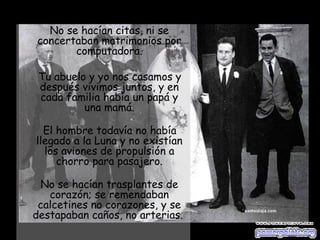 No se hacían citas, ni se concertaban matrimonios por computadora. Tu abuelo y yo nos casamos y después vivimos juntos, y en cada familia había un papá y una mamá. El hombre todavía no había llegado a la Luna y no existían los aviones de propulsión a chorro para pasajero. No se hacían trasplantes de corazón; se remendaban calcetines no corazones, y se destapaban caños, no arterias.  